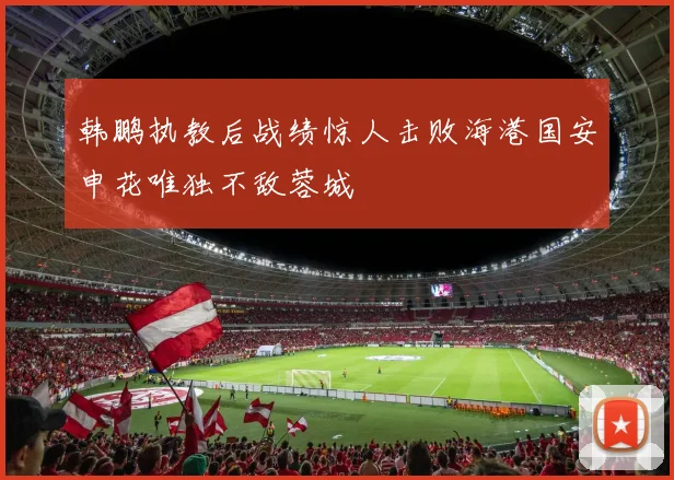 韩鹏执教后战绩惊人击败海港国安申花唯独不敌蓉城