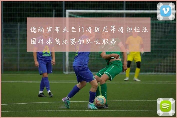 德尚宣布米兰门将迈尼昂将担任法国对冰岛比赛的队长职务