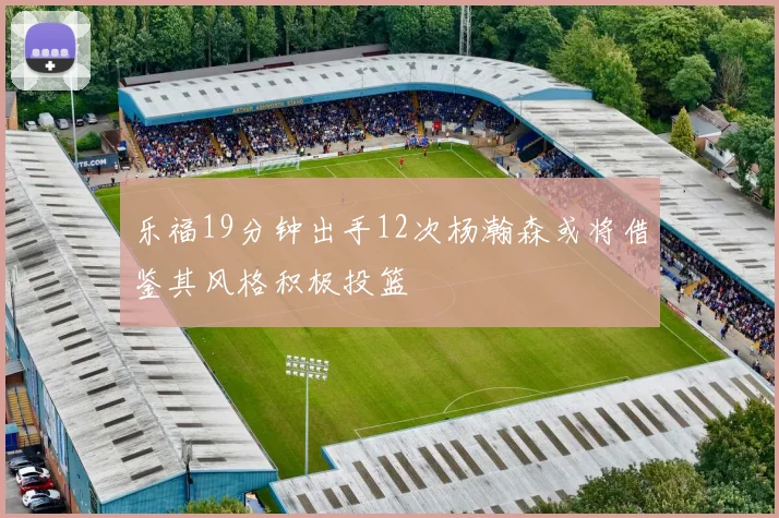 乐福19分钟出手12次杨瀚森或将借鉴其风格积极投篮