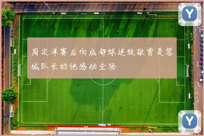 周定洋赛后向成都球迷致敬曾是蓉城队长的他感动全场