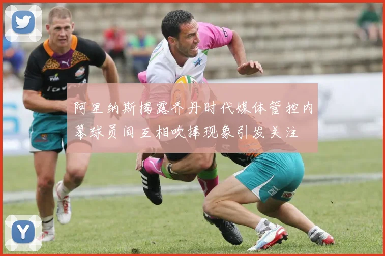 阿里纳斯揭露乔丹时代媒体管控内幕球员间互相吹捧现象引发关注