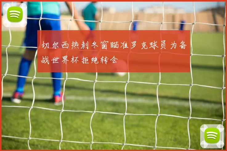 切尔西热刺冬窗瞄准罗克球员为备战世界杯拒绝转会